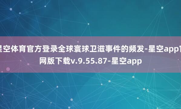 星空体育官方登录全球寰球卫滋事件的频发-星空app官网版下载v.9.55.87-星空app