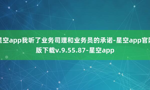星空app我听了业务司理和业务员的承诺-星空app官网版下载v.9.55.87-星空app