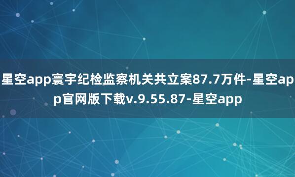 星空app寰宇纪检监察机关共立案87.7万件-星空app官网版下载v.9.55.87-星空app