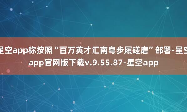 星空app称按照“百万英才汇南粤步履磋磨”部署-星空app官网版下载v.9.55.87-星空app