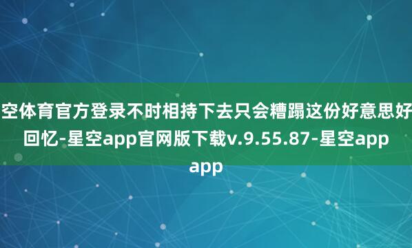 星空体育官方登录不时相持下去只会糟蹋这份好意思好的回忆-星空app官网版下载v.9.55.87-星空app