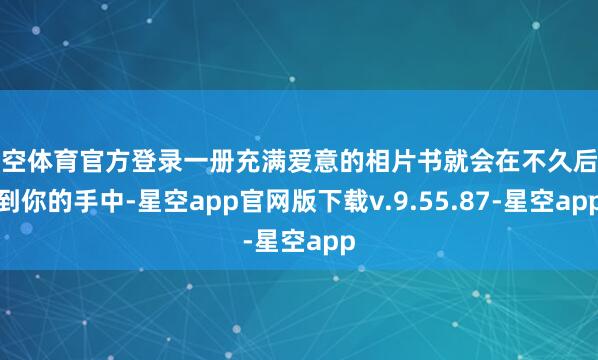 星空体育官方登录一册充满爱意的相片书就会在不久后送到你的手中-星空app官网版下载v.9.55.87-星空app