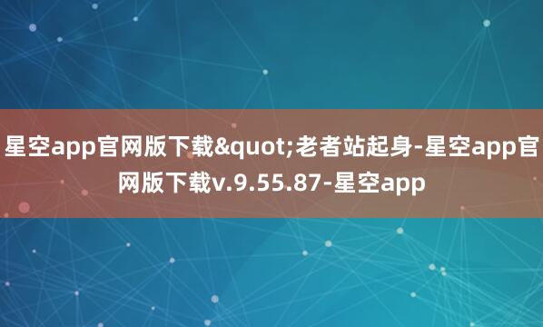 星空app官网版下载"老者站起身-星空app官网版下载v.9.55.87-星空app