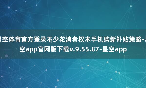 星空体育官方登录不少花消者权术手机购新补贴策略-星空app官网版下载v.9.55.87-星空app