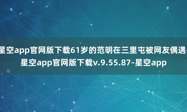 星空app官网版下载61岁的范明在三里屯被网友偶遇-星空app官网版下载v.9.55.87-星空app