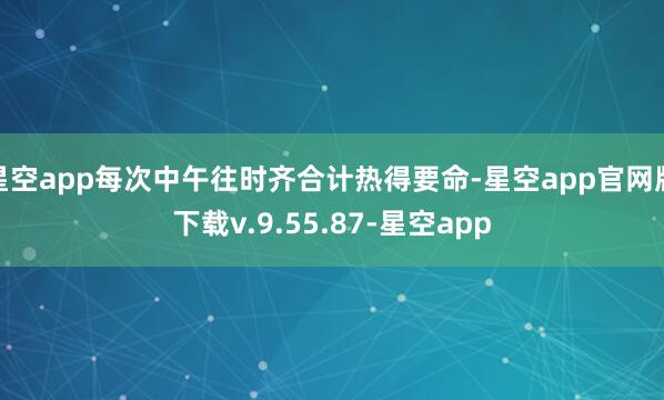 星空app每次中午往时齐合计热得要命-星空app官网版下载v.9.55.87-星空app