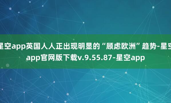 星空app英国人人正出现明显的“顾虑欧洲”趋势-星空app官网版下载v.9.55.87-星空app
