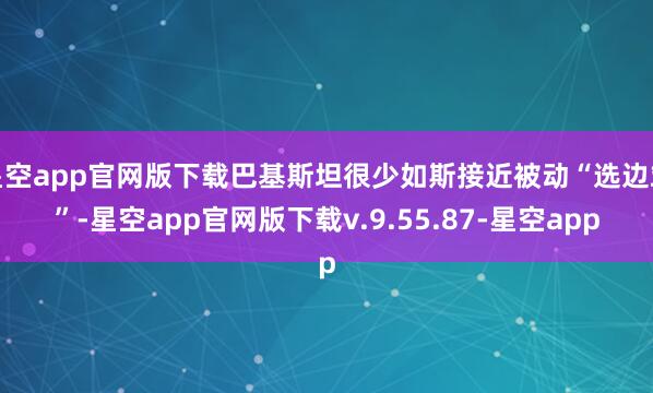 星空app官网版下载巴基斯坦很少如斯接近被动“选边站”-星空app官网版下载v.9.55.87-星空app