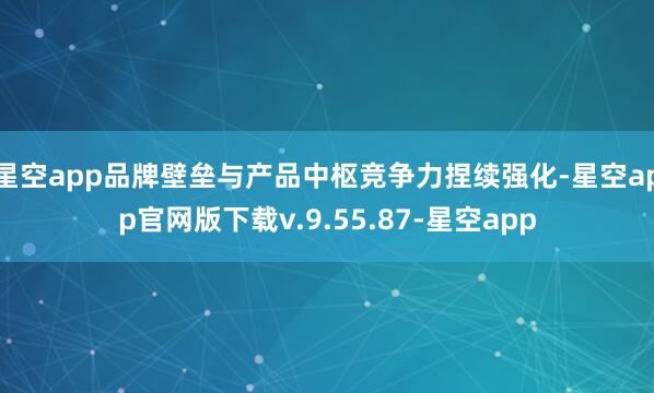 星空app品牌壁垒与产品中枢竞争力捏续强化-星空app官网版下载v.9.55.87-星空app