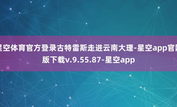 星空体育官方登录古特雷斯走进云南大理-星空app官网版下载v.9.55.87-星空app