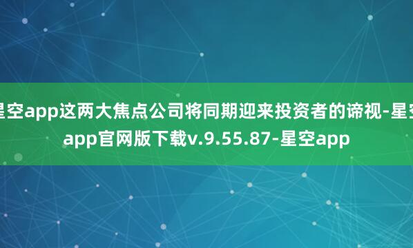 星空app这两大焦点公司将同期迎来投资者的谛视-星空app官网版下载v.9.55.87-星空app