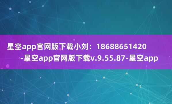 星空app官网版下载小刘：18688651420            -星空app官网版下载v.9.55.87-星空app