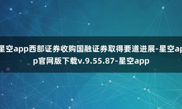 星空app西部证券收购国融证券取得要道进展-星空app官网版下载v.9.55.87-星空app
