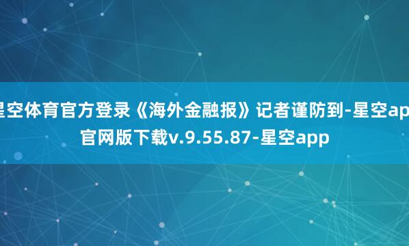 星空体育官方登录《海外金融报》记者谨防到-星空app官网版下载v.9.55.87-星空app