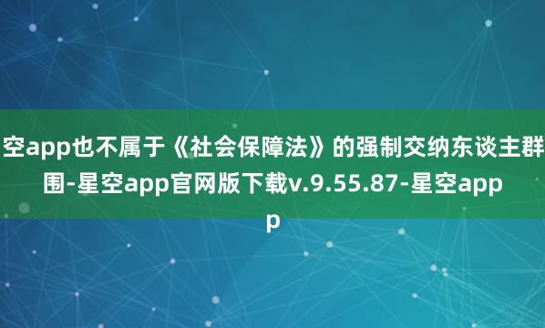 星空app也不属于《社会保障法》的强制交纳东谈主群范围-星空app官网版下载v.9.55.87-星空app