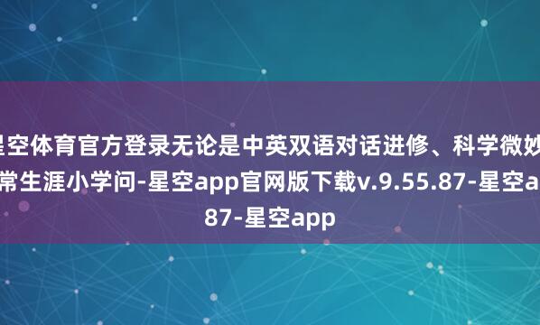 星空体育官方登录无论是中英双语对话进修、科学微妙、正常生涯小学问-星空app官网版下载v.9.55.87-星空app