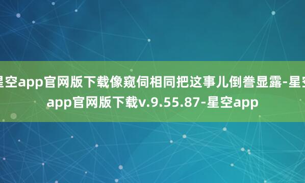 星空app官网版下载像窥伺相同把这事儿倒誊显露-星空app官网版下载v.9.55.87-星空app