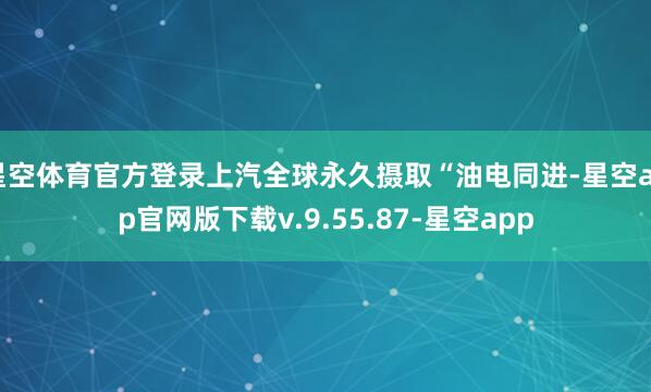 星空体育官方登录上汽全球永久摄取“油电同进-星空app官网版下载v.9.55.87-星空app