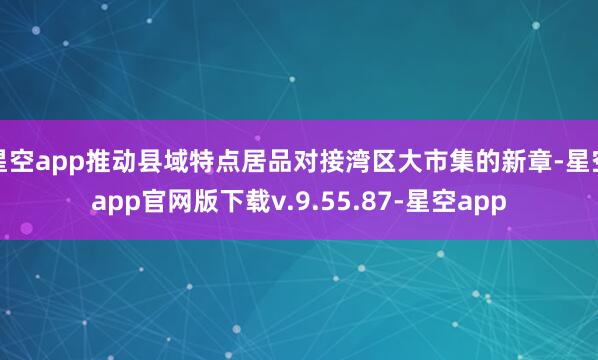 星空app推动县域特点居品对接湾区大市集的新章-星空app官网版下载v.9.55.87-星空app