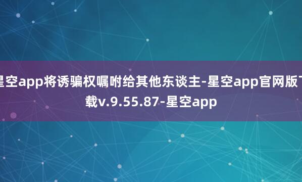 星空app将诱骗权嘱咐给其他东谈主-星空app官网版下载v.9.55.87-星空app
