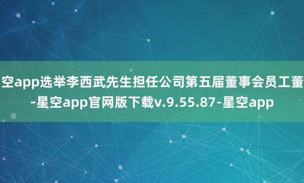 星空app选举李西武先生担任公司第五届董事会员工董事-星空app官网版下载v.9.55.87-星空app