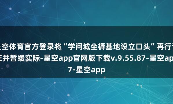 星空体育官方登录将“学问城坐褥基地设立口头”再行论证并暂缓实际-星空app官网版下载v.9.55.87-星空app