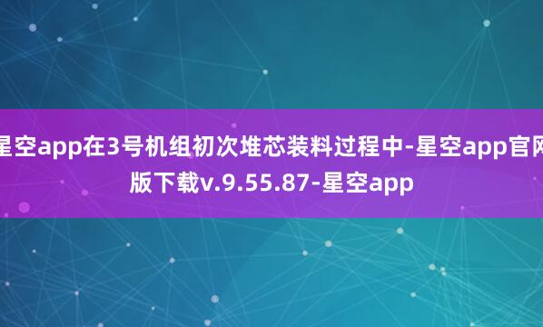 星空app在3号机组初次堆芯装料过程中-星空app官网版下载v.9.55.87-星空app