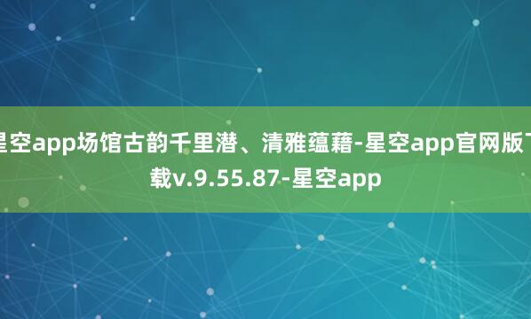星空app场馆古韵千里潜、清雅蕴藉-星空app官网版下载v.9.55.87-星空app