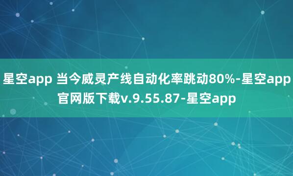星空app 当今威灵产线自动化率跳动80%-星空app官网版下载v.9.55.87-星空app