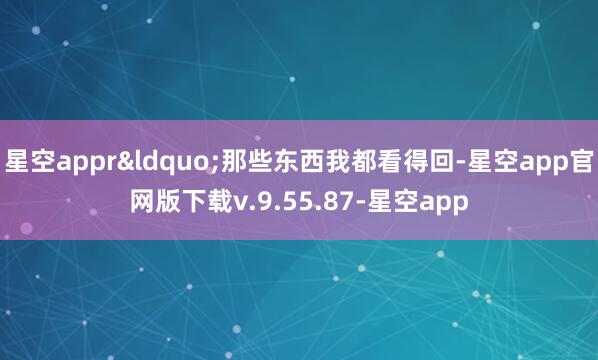 星空appr“那些东西我都看得回-星空app官网版下载v.9.55.87-星空app
