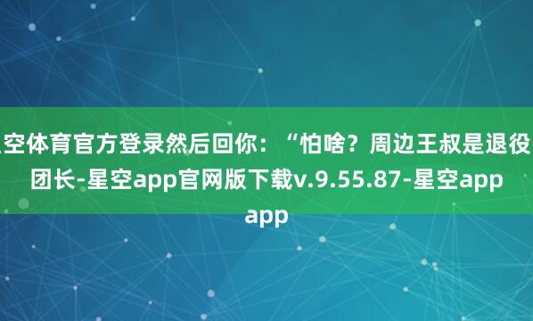 星空体育官方登录然后回你:“怕啥?周边王叔是退役的团长-星空app官网版下载v.9.55.87-星空app