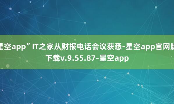 星空app”IT之家从财报电话会议获悉-星空app官网版下载v.9.55.87-星空app